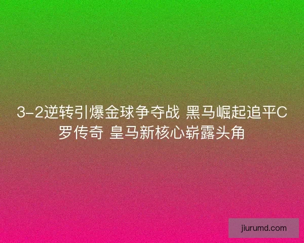 3-2逆转引爆金球争夺战 黑马崛起追平C罗传奇 皇马新核心崭露头角