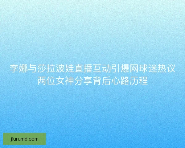 李娜与莎拉波娃直播互动引爆网球迷热议两位女神分享背后心路历程
