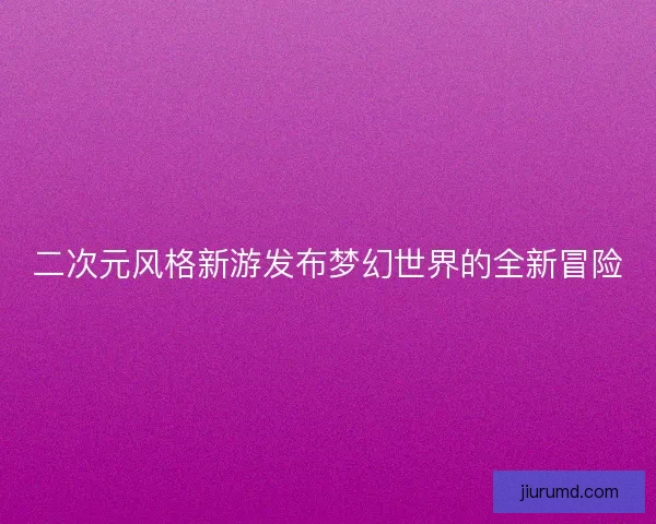 二次元风格新游发布梦幻世界的全新冒险