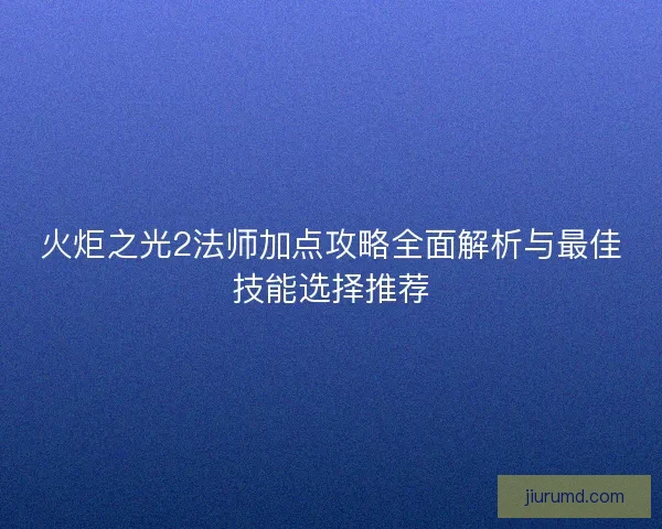 火炬之光2法师加点攻略全面解析与最佳技能选择推荐 火炬之光2法师加点攻略全面解析与最佳技能选择推荐