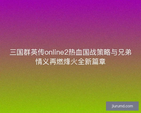 三国群英传online2热血国战策略与兄弟情义再燃烽火全新篇章