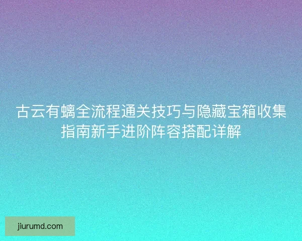 古云有螭全流程通关技巧与隐藏宝箱收集指南新手进阶阵容搭配详解