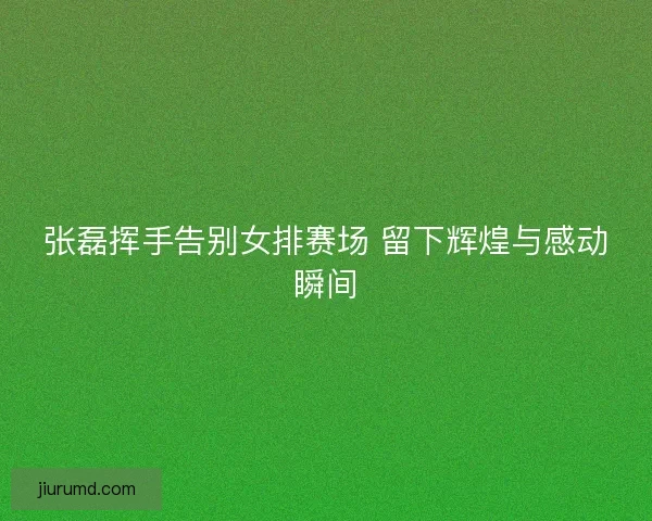 张磊挥手告别女排赛场 留下辉煌与感动瞬间 张磊挥手告别女排赛场 留下辉煌与感动瞬间