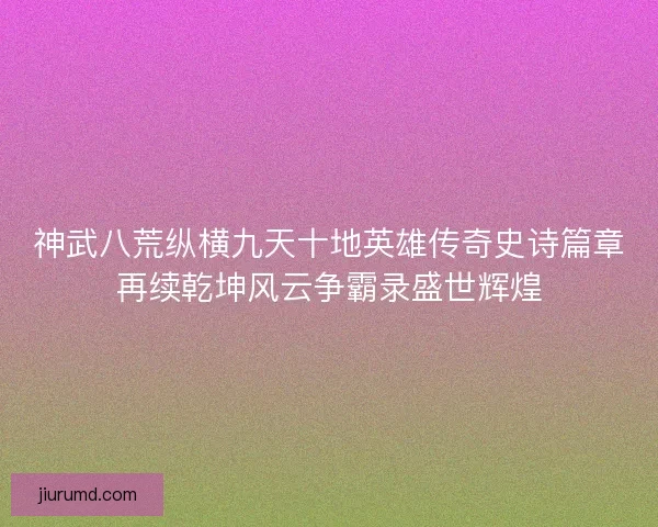 神武八荒纵横九天十地英雄传奇史诗篇章再续乾坤风云争霸录盛世辉煌 神武八荒纵横九天十地英雄传奇史诗篇章再续乾坤风云争霸录盛世辉煌