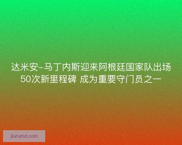 达米安-马丁内斯迎来阿根廷国家队出场50次新里程碑 成为重要守门员之一 达米安-马丁内斯迎来阿根廷国家队出场50次新里程碑 成为重要守门员之一