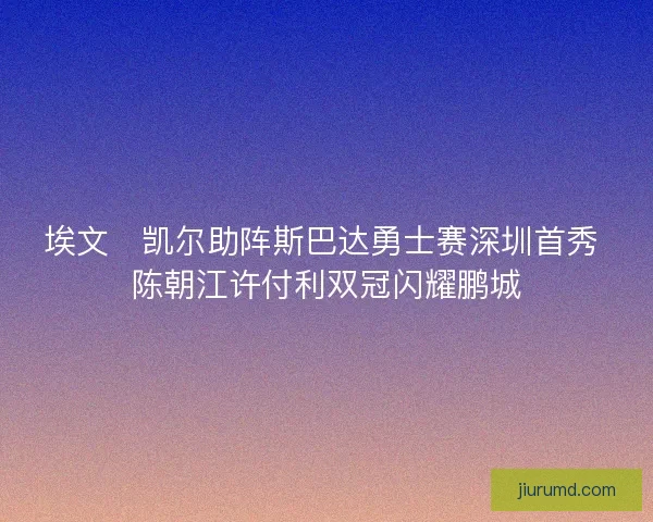埃文・凯尔助阵斯巴达勇士赛深圳首秀 陈朝江许付利双冠闪耀鹏城 埃文・凯尔助阵斯巴达勇士赛深圳首秀 陈朝江许付利双冠闪耀鹏城