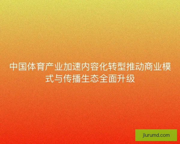 中国体育产业加速内容化转型推动商业模式与传播生态全面升级 中国体育产业加速内容化转型推动商业模式与传播生态全面升级