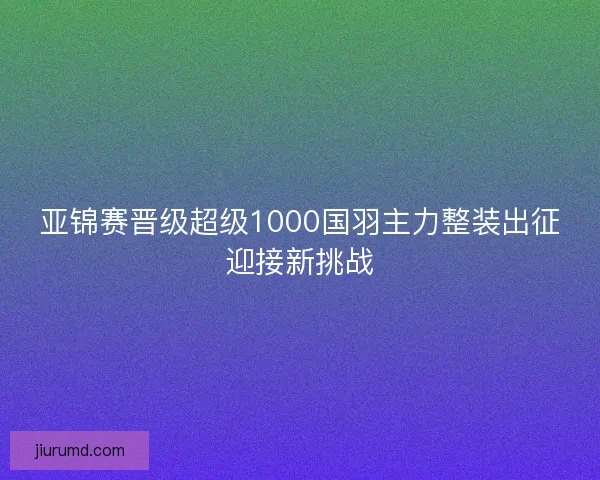 亚锦赛晋级超级1000国羽主力整装出征迎接新挑战