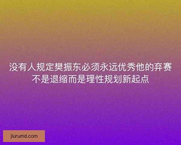 没有人规定樊振东必须永远优秀他的弃赛不是退缩而是理性规划新起点