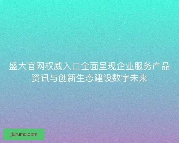 盛大官网权威入口全面呈现企业服务产品资讯与创新生态建设数字未来