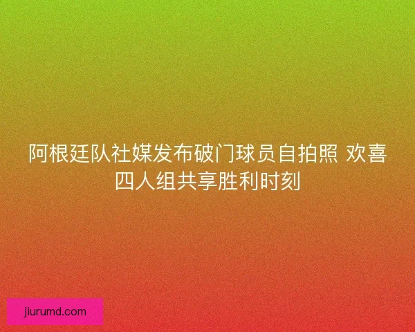 阿根廷队社媒发布破门球员自拍照 欢喜四人组共享胜利时刻