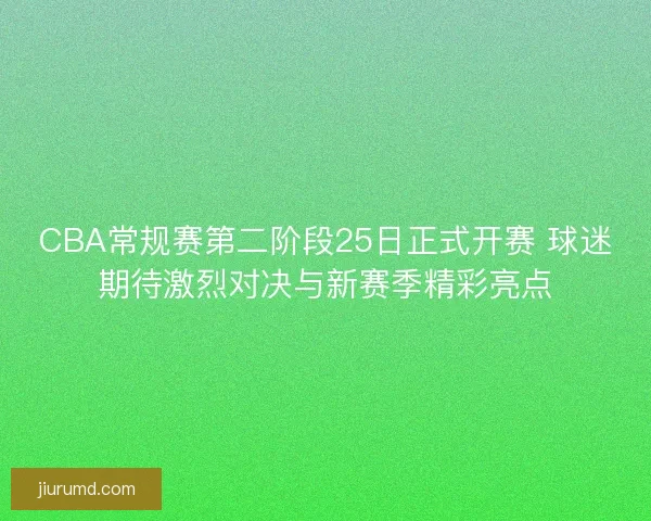 CBA常规赛第二阶段25日正式开赛 球迷期待激烈对决与新赛季精彩亮点