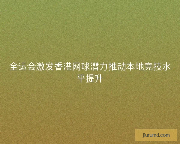 全运会激发香港网球潜力推动本地竞技水平提升