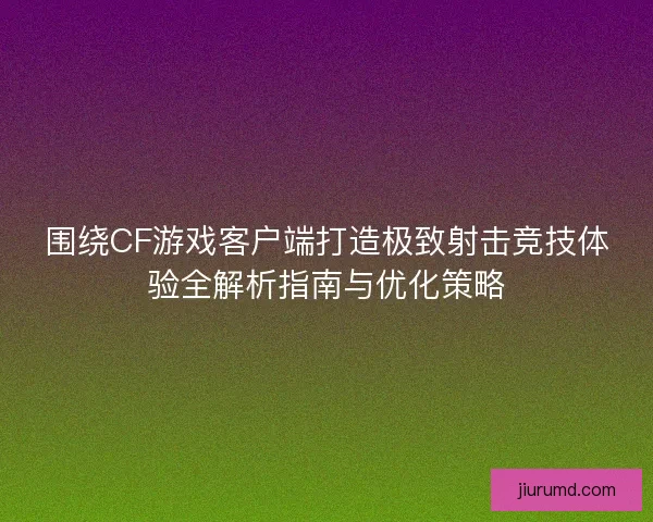 围绕CF游戏客户端打造极致射击竞技体验全解析指南与优化策略