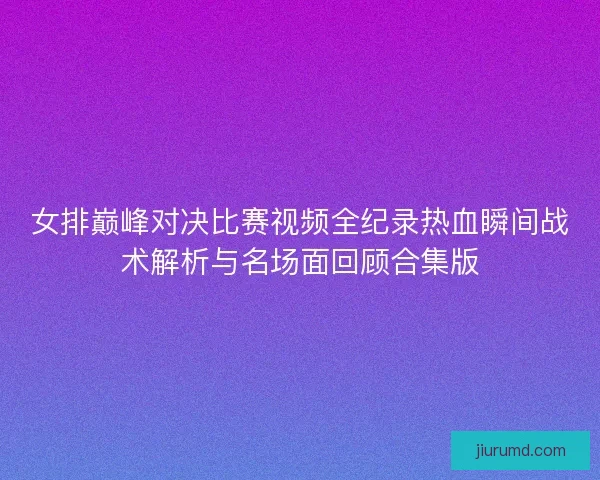 女排巅峰对决比赛视频全纪录热血瞬间战术解析与名场面回顾合集版