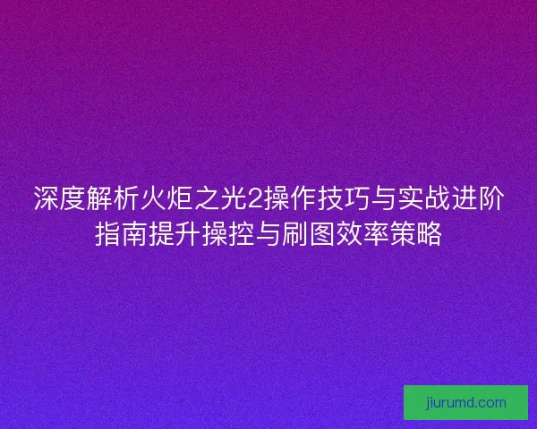 深度解析火炬之光2操作技巧与实战进阶指南提升操控与刷图效率策略