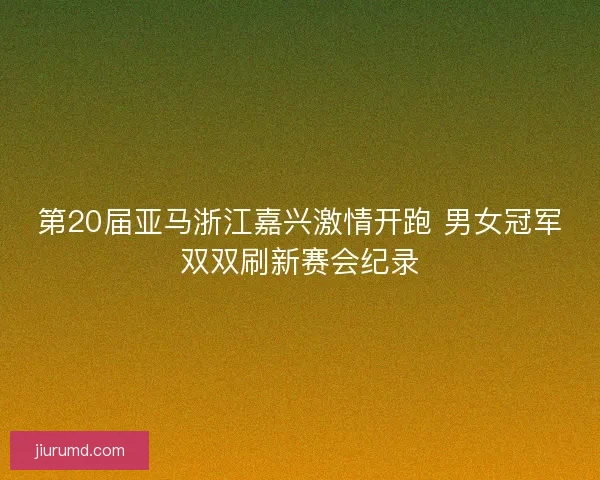 第20届亚马浙江嘉兴激情开跑 男女冠军双双刷新赛会纪录 第20届亚马浙江嘉兴激情开跑 男女冠军双双刷新赛会纪录