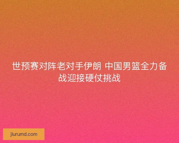 世预赛对阵老对手伊朗 中国男篮全力备战迎接硬仗挑战