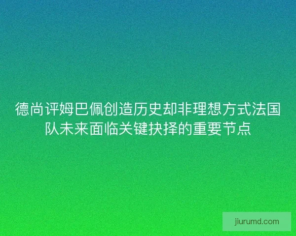 德尚评姆巴佩创造历史却非理想方式法国队未来面临关键抉择的重要节点