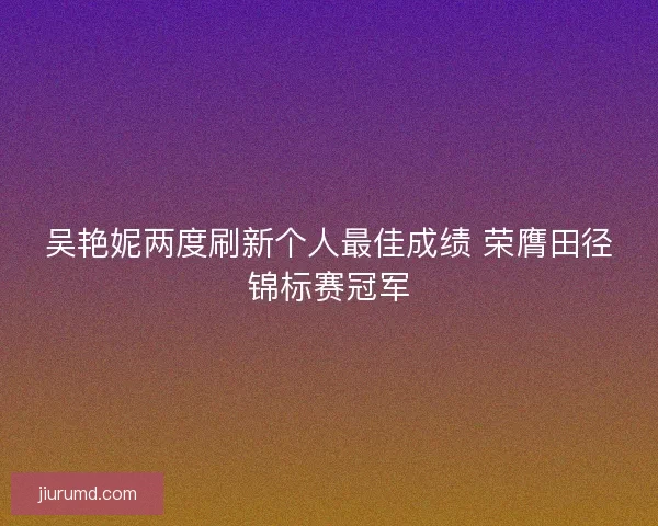 吴艳妮两度刷新个人最佳成绩 荣膺田径锦标赛冠军 吴艳妮两度刷新个人最佳成绩 荣膺田径锦标赛冠军