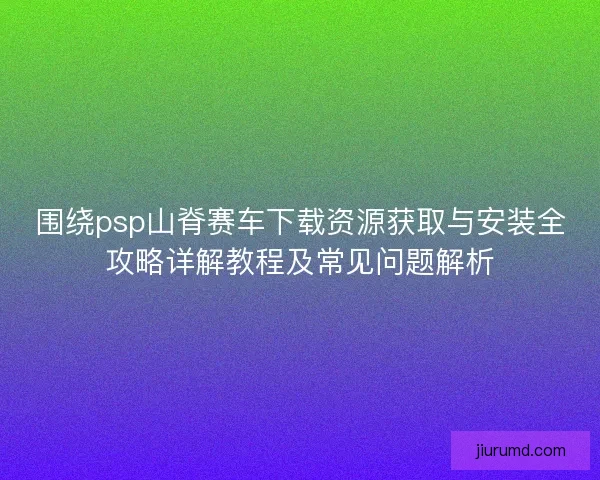 围绕psp山脊赛车下载资源获取与安装全攻略详解教程及常见问题解析