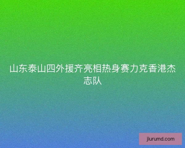 山东泰山四外援齐亮相热身赛力克香港杰志队 山东泰山四外援齐亮相热身赛力克香港杰志队