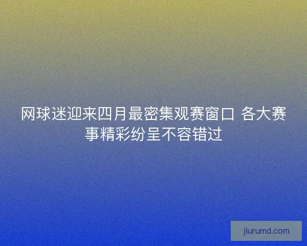 网球迷迎来四月最密集观赛窗口 各大赛事精彩纷呈不容错过