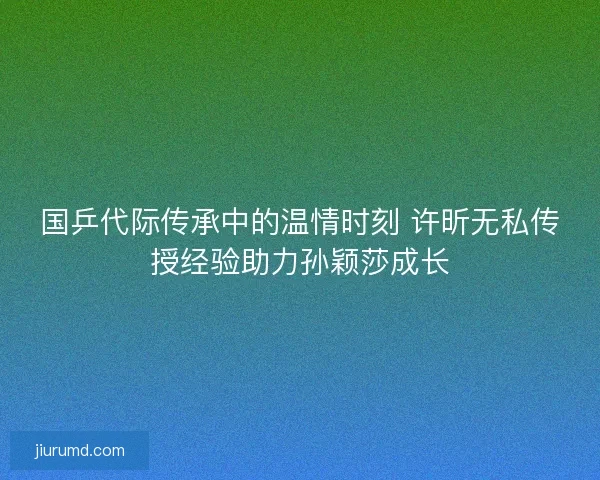 国乒代际传承中的温情时刻 许昕无私传授经验助力孙颖莎成长