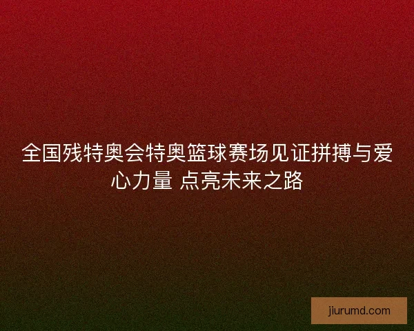全国残特奥会特奥篮球赛场见证拼搏与爱心力量 点亮未来之路