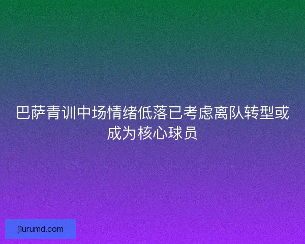 巴萨青训中场情绪低落已考虑离队转型或成为核心球员