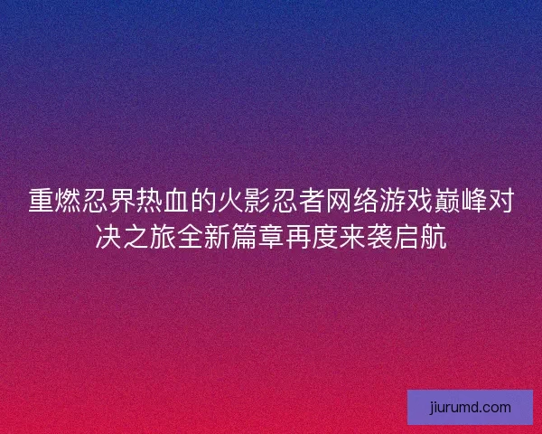 重燃忍界热血的火影忍者网络游戏巅峰对决之旅全新篇章再度来袭启航 重燃忍界热血的火影忍者网络游戏巅峰对决之旅全新篇章再度来袭启航