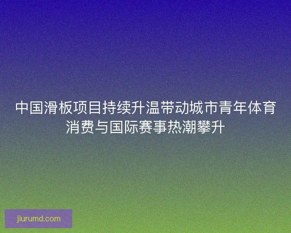 中国滑板项目持续升温带动城市青年体育消费与国际赛事热潮攀升 中国滑板项目持续升温带动城市青年体育消费与国际赛事热潮攀升