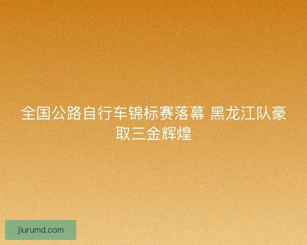 全国公路自行车锦标赛落幕 黑龙江队豪取三金辉煌 全国公路自行车锦标赛落幕 黑龙江队豪取三金辉煌