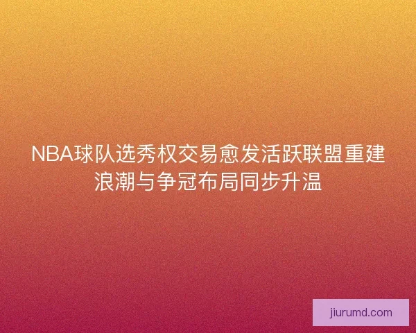 NBA球队选秀权交易愈发活跃联盟重建浪潮与争冠布局同步升温 NBA球队选秀权交易愈发活跃联盟重建浪潮与争冠布局同步升温