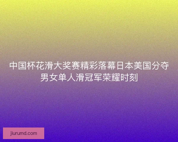 中国杯花滑大奖赛精彩落幕日本美国分夺男女单人滑冠军荣耀时刻 中国杯花滑大奖赛精彩落幕日本美国分夺男女单人滑冠军荣耀时刻