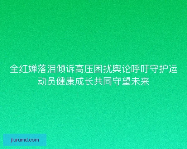 全红婵落泪倾诉高压困扰舆论呼吁守护运动员健康成长共同守望未来 全红婵落泪倾诉高压困扰舆论呼吁守护运动员健康成长共同守望未来