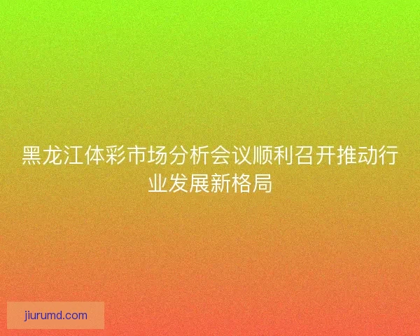黑龙江体彩市场分析会议顺利召开推动行业发展新格局 黑龙江体彩市场分析会议顺利召开推动行业发展新格局